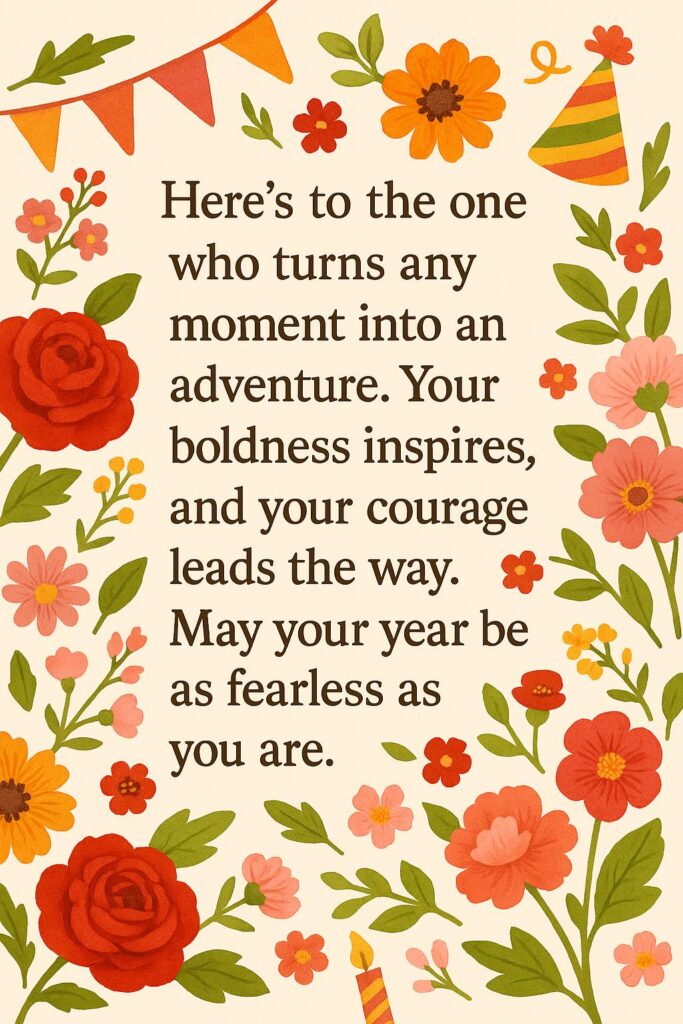 Here’s to the one who turns any moment into an adventure. Your boldness inspires, and your courage leads the way. May your year be as fearless as you are