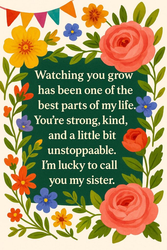 Watching you grow has been one of the best parts of my life. You’re strong, kind, and a little bit unstoppable. I’m lucky to call you my sister