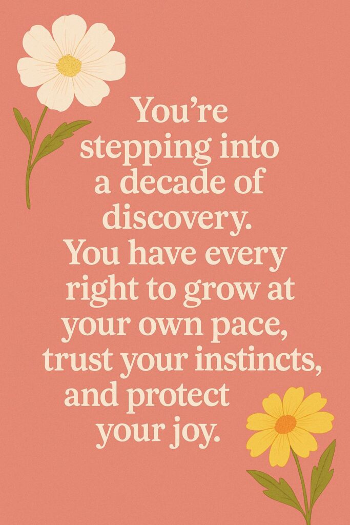 You’re stepping into a decade of discovery. You have every right to grow at your own pace, trust your instincts, and protect your joy